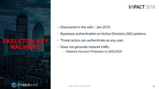 CONFIDENTIAL INFORMATION
• Discovered in the wild – Jan 2015.
• Bypasses authentication on Active Directory (AD) systems.
• Threat actors can authenticate as any user.
• Does not generate network traffic.
• Network Intrusion Protection is USELESS!
SKELETON KEY
MALWARE
15
 