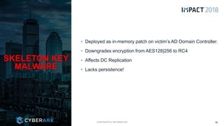 CONFIDENTIAL INFORMATION
• Deployed as in-memory patch on victim’s AD Domain Controller.
• Downgrades encryption from AES128|256 to RC4
• Affects DC Replication
• Lacks persistence!
SKELETON KEY
MALWARE
16
 