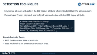 CONFIDENTIAL INFORMATION
• Enumerate all users with data in the SID History attribute which include SIDs in the same domain.
• If users haven’t been migrated, search for all users with data with the SIDHistory attribute.
DETECTION TECHNIQUES
27
# Detect Same Domain SID History
Import-Module ActiveDirectory
[string]$DomainSID = ( (Get-ADDomain).DomainSID.Value )
Get-ADUser -Filter “SIDHistory -Like ‘*'” -Properties SIDHistory | `
Where { $_.SIDHistory -Like “$DomainSID-*” }
Domain Controller Events:
• 4765: SID History was added to an account.
• 4766: An attempt to add SID History to an account failed.
 