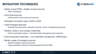 CONFIDENTIAL INFORMATION
• Delete unused SPN’s, disable unused accounts.
• Often overlooked.
• Avoid Dual-accounts.
• Used by both human users and services.
• Strengthen encryption types. Switch to AES
• Least Privileged approach.
• Consider local accounts, computer accounts, virtual, or ephemeral accounts.
• Rotated, random, and complex credentials.
• Use an automated system, or at least employ managed service accounts.
• Avoid hardcoded credentials – use credentials management. (AIM/Conjur)
• Monitor usage of privileged accounts.
• Specific useage of service accounts
• Large quantities of Service Ticket requests (Event ID 4769)
MITIGATION TECHNIQUES
37
 