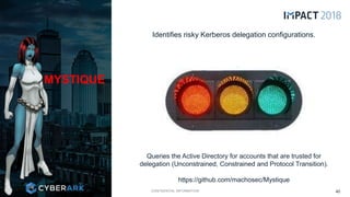 CONFIDENTIAL INFORMATION
MYSTIQUE
40
Queries the Active Directory for accounts that are trusted for
delegation (Unconstrained, Constrained and Protocol Transition).
https://github.com/machosec/Mystique
Identifies risky Kerberos delegation configurations.
 