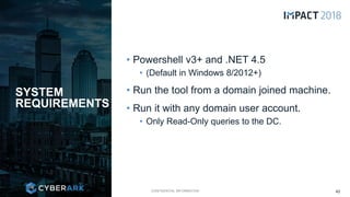 CONFIDENTIAL INFORMATION
• Powershell v3+ and .NET 4.5
• (Default in Windows 8/2012+)
• Run the tool from a domain joined machine.
• Run it with any domain user account.
• Only Read-Only queries to the DC.
SYSTEM
REQUIREMENTS
42
 