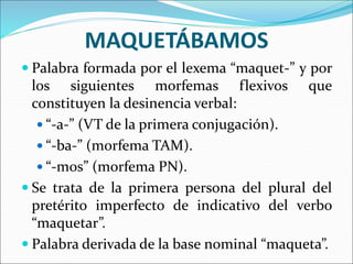 MAQUETÁBAMOS
 Palabra formada por el lexema “maquet-” y por
los siguientes morfemas flexivos que
constituyen la desinencia verbal:
 “-a-” (VT de la primera conjugación).
 “-ba-” (morfema TAM).
 “-mos” (morfema PN).
 Se trata de la primera persona del plural del
pretérito imperfecto de indicativo del verbo
“maquetar”.
 Palabra derivada de la base nominal “maqueta”.
 