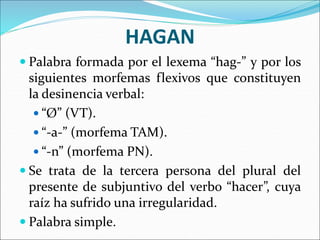 HAGAN
 Palabra formada por el lexema “hag-” y por los
siguientes morfemas flexivos que constituyen
la desinencia verbal:
 “Ø” (VT).
 “-a-” (morfema TAM).
 “-n” (morfema PN).
 Se trata de la tercera persona del plural del
presente de subjuntivo del verbo “hacer”, cuya
raíz ha sufrido una irregularidad.
 Palabra simple.
 