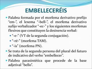 EMBELLECERÉIS
 Palabra formada por el morfema derivativo prefijo
“em-”, el lexema “-bell-”, el morfema derivativo
sufijo verbalizador “-ec-” y los siguientes morfemas
flexivos que constituyen la desinencia verbal:
 “-e-” (VT de la segunda conjugación).
 “-ré-” (morfema TAM).
 “-is” (morfema PN).
 Se trata de la segunda persona del plural del futuro
de indicativo del verbo “embellecer”.
 Palabra parasintética que procede de la base
adjetival “bello”.
 