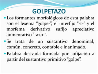 GOLPETAZO
Los formantes morfológicos de esta palabra
son el lexema “golpe-”, el interfijo “-t-” y el
morfema derivativo sufijo apreciativo
aumentativo “-azo-”.
Se trata de un sustantivo denominal,
común, concreto, contable e inanimado.
Palabra derivada formada por sufijación a
partir del sustantivo primitivo “golpe”.
 
