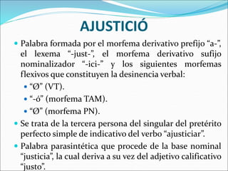 AJUSTICIÓ
 Palabra formada por el morfema derivativo prefijo “a-”,
el lexema “-just-”, el morfema derivativo sufijo
nominalizador “-ici-” y los siguientes morfemas
flexivos que constituyen la desinencia verbal:
 “Ø” (VT).
 “-ó” (morfema TAM).
 “Ø” (morfema PN).
 Se trata de la tercera persona del singular del pretérito
perfecto simple de indicativo del verbo “ajusticiar”.
 Palabra parasintética que procede de la base nominal
“justicia”, la cual deriva a su vez del adjetivo calificativo
“justo”.
 