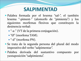 SALPIMENTAD
 Palabra formada por el lexema “sal-”, el también
lexema “-piment-” (alomorfo de “pimienta”) y los
siguientes morfemas flexivos que constituyen la
desinencia verbal:
 “-a-” (VT de la primera conjugación).
 “Ø” (morfema TAM).
 “-d” (morfema PN).
 Se trata de la segunda persona del plural del modo
imperativo del verbo “salpimentar”.
 Palabra derivada del sustantivo compuesto por
yuxtaposición “salpimienta”.
 