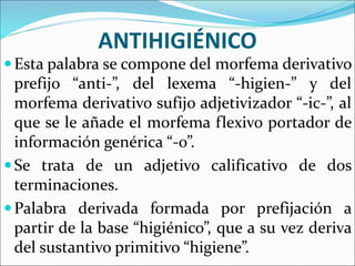 ANTIHIGIÉNICO
Esta palabra se compone del morfema derivativo
prefijo “anti-”, del lexema “-higien-” y del
morfema derivativo sufijo adjetivizador “-ic-”, al
que se le añade el morfema flexivo portador de
información genérica “-o”.
Se trata de un adjetivo calificativo de dos
terminaciones.
Palabra derivada formada por prefijación a
partir de la base “higiénico”, que a su vez deriva
del sustantivo primitivo “higiene”.
 