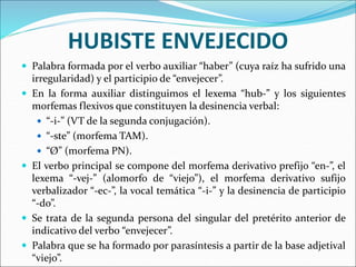 HUBISTE ENVEJECIDO
 Palabra formada por el verbo auxiliar “haber” (cuya raíz ha sufrido una
irregularidad) y el participio de “envejecer”.
 En la forma auxiliar distinguimos el lexema “hub-” y los siguientes
morfemas flexivos que constituyen la desinencia verbal:
 “-i-” (VT de la segunda conjugación).
 “-ste” (morfema TAM).
 “Ø” (morfema PN).
 El verbo principal se compone del morfema derivativo prefijo “en-”, el
lexema “-vej-” (alomorfo de “viejo”), el morfema derivativo sufijo
verbalizador “-ec-”, la vocal temática “-i-” y la desinencia de participio
“-do”.
 Se trata de la segunda persona del singular del pretérito anterior de
indicativo del verbo “envejecer”.
 Palabra que se ha formado por parasíntesis a partir de la base adjetival
“viejo”.
 