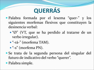 QUERRÁS
 Palabra formada por el lexema “quer-” y los
siguientes morfemas flexivos que constituyen la
desinencia verbal:
 “Ø” (VT, que se ha perdido al tratarse de un
verbo irregular).
 “-rá-” (morfema TAM).
 “-s” (morfema PN).
 Se trata de la segunda persona del singular del
futuro de indicativo del verbo “querer”.
 Palabra simple.
 