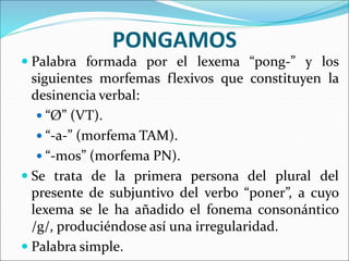 PONGAMOS
 Palabra formada por el lexema “pong-” y los
siguientes morfemas flexivos que constituyen la
desinencia verbal:
 “Ø” (VT).
 “-a-” (morfema TAM).
 “-mos” (morfema PN).
 Se trata de la primera persona del plural del
presente de subjuntivo del verbo “poner”, a cuyo
lexema se le ha añadido el fonema consonántico
/g/, produciéndose así una irregularidad.
 Palabra simple.
 