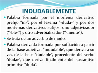 INDUDABLEMENTE
 Palabra formada por el morfema derivativo
prefijo “in-”, por el lexema “-duda-” y por dos
morfemas derivativos sufijos: uno adjetivizador
(“-ble-”) y otro adverbializador (“-mente”).
 Se trata de un adverbio de modo.
 Palabra derivada formada por sufijación a partir
de la base adjetival “indudable”, que deriva a su
vez de la base “dudable”, procedente del verbo
“dudar”, que deriva finalmente del sustantivo
primitivo “duda”.
 