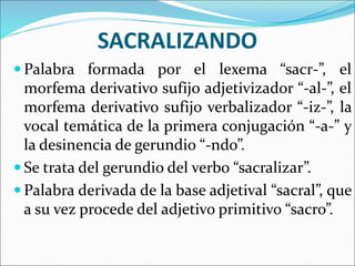 SACRALIZANDO
 Palabra formada por el lexema “sacr-”, el
morfema derivativo sufijo adjetivizador “-al-”, el
morfema derivativo sufijo verbalizador “-iz-”, la
vocal temática de la primera conjugación “-a-” y
la desinencia de gerundio “-ndo”.
 Se trata del gerundio del verbo “sacralizar”.
 Palabra derivada de la base adjetival “sacral”, que
a su vez procede del adjetivo primitivo “sacro”.
 