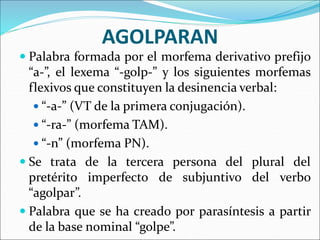 AGOLPARAN
 Palabra formada por el morfema derivativo prefijo
“a-”, el lexema “-golp-” y los siguientes morfemas
flexivos que constituyen la desinencia verbal:
 “-a-” (VT de la primera conjugación).
 “-ra-” (morfema TAM).
 “-n” (morfema PN).
 Se trata de la tercera persona del plural del
pretérito imperfecto de subjuntivo del verbo
“agolpar”.
 Palabra que se ha creado por parasíntesis a partir
de la base nominal “golpe”.
 
