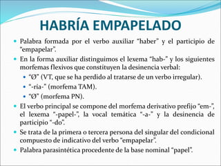 HABRÍA EMPAPELADO
 Palabra formada por el verbo auxiliar “haber” y el participio de
“empapelar”.
 En la forma auxiliar distinguimos el lexema “hab-” y los siguientes
morfemas flexivos que constituyen la desinencia verbal:
 “Ø” (VT, que se ha perdido al tratarse de un verbo irregular).
 “-ría-” (morfema TAM).
 “Ø” (morfema PN).
 El verbo principal se compone del morfema derivativo prefijo “em-”,
el lexema “-papel-”, la vocal temática “-a-” y la desinencia de
participio “-do”.
 Se trata de la primera o tercera persona del singular del condicional
compuesto de indicativo del verbo “empapelar”.
 Palabra parasintética procedente de la base nominal “papel”.
 