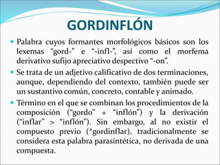 GORDINFLÓN
 Palabra cuyos formantes morfológicos básicos son los
lexemas “gord-” e “-infl-”, así como el morfema
derivativo sufijo apreciativo despectivo “-on”.
 Se trata de un adjetivo calificativo de dos terminaciones,
aunque, dependiendo del contexto, también puede ser
un sustantivo común, concreto, contable y animado.
 Término en el que se combinan los procedimientos de la
composición (“gordo” + “inflón”) y la derivación
(“inflar” > “inflón”). Sin embargo, al no existir el
compuesto previo (*gordinflar), tradicionalmente se
considera esta palabra parasintética, no derivada de una
compuesta.
 