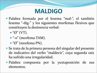 MALDIGO
 Palabra formada por el lexema “mal-”, el también
lexema “-dig-” y los siguientes morfemas flexivos que
constituyen la desinencia verbal:
 “Ø” (VT).
 “-o” (morfema TAM).
 “Ø” (morfema PN).
 Se trata de la primera persona del singular del presente
de indicativo del verbo “maldecir”, cuya segunda raíz
ha sufrido una irregularidad.
 Palabra compuesta por la yuxtaposición de sus
elementos.
 