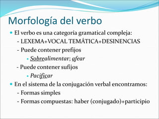 Morfología del verbo
 El verbo es una categoría gramatical compleja:
- LEXEMA+VOCAL TEMÁTICA+DESINENCIAS
- Puede contener prefijos
 Sobrealimentar; afear
- Puede contener sufijos
 Pacificar
 En el sistema de la conjugación verbal encontramos:
- Formas simples
- Formas compuestas: haber (conjugado)+participio
 