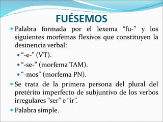 FUÉSEMOS
 Palabra formada por el lexema “fu-” y los
siguientes morfemas flexivos que constituyen la
desinencia verbal:
 “-e-” (VT).
 “-se-” (morfema TAM).
 “-mos” (morfema PN).
 Se trata de la primera persona del plural del
pretérito imperfecto de subjuntivo de los verbos
irregulares “ser” e “ir”.
 Palabra simple.
 