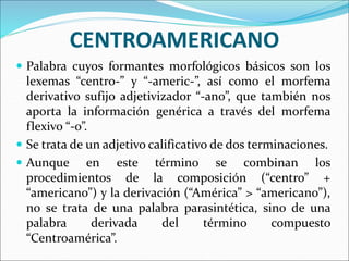CENTROAMERICANO
 Palabra cuyos formantes morfológicos básicos son los
lexemas “centro-” y “-americ-”, así como el morfema
derivativo sufijo adjetivizador “-ano”, que también nos
aporta la información genérica a través del morfema
flexivo “-o”.
 Se trata de un adjetivo calificativo de dos terminaciones.
 Aunque en este término se combinan los
procedimientos de la composición (“centro” +
“americano”) y la derivación (“América” > “americano”),
no se trata de una palabra parasintética, sino de una
palabra derivada del término compuesto
“Centroamérica”.
 