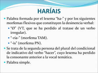 HARÍAIS
 Palabra formada por el lexema “ha-” y por los siguientes
morfemas flexivos que constituyen la desinencia verbal:
 “Ø” (VT, que se ha perdido al tratase de un verbo
irregular).
 “-ría-” (morfema TAM).
 “-is” (morfema PN).
 Se trata de la segunda persona del plural del condicional
de indicativo del verbo “hacer”, cuyo lexema ha perdido
la consonante anterior a la vocal temática.
 Palabra simple.
 