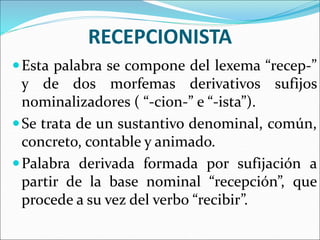 RECEPCIONISTA
Esta palabra se compone del lexema “recep-”
y de dos morfemas derivativos sufijos
nominalizadores ( “-cion-” e “-ista”).
Se trata de un sustantivo denominal, común,
concreto, contable y animado.
Palabra derivada formada por sufijación a
partir de la base nominal “recepción”, que
procede a su vez del verbo “recibir”.
 