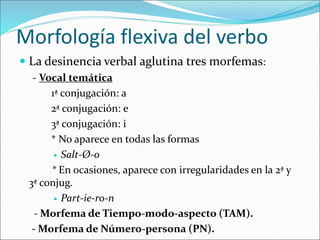 Morfología flexiva del verbo
 La desinencia verbal aglutina tres morfemas:
- Vocal temática
1ª conjugación: a
2ª conjugación: e
3ª conjugación: i
* No aparece en todas las formas
 Salt-Ø-o
* En ocasiones, aparece con irregularidades en la 2ª y
3ª conjug.
 Part-ie-ro-n
- Morfema de Tiempo-modo-aspecto (TAM).
- Morfema de Número-persona (PN).
 