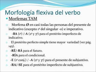 Morfología flexiva del verbo
 Morfemas TAM
o Morfema Ø en casi todas las personas del presente de
indicativo (excepto 1ª del singular -o) e imperativo.
o -BA (1ª) /-A (2ª y 3ª) para el pretérito imperfecto de
indicativo.
o El pretérito perfecto simple tiene mayor variedad (ver pág.
145).
o -RÉ/-RÁ para el futuro.
o -RÍA para el condicional.
o -E (1ª conj.) / -A (2ª y 3ª) para el presente de subjuntivo.
o -RA/-SE para el pretérito imperfecto de subjuntivo.
 