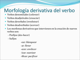 Morfología derivativa del verbo
 Verbos denominales (colorear)
 Verbos deadjetivales (ensuciar)
 Verbos deverbales (revolotear)
 Verbos deadverbiales (acercar)
 Los morfemas derivativos que intervienen en la creación de nuevos
verbos son:
- Prefijos (des-hacer)
- Sufijos
-ear: blanquear
-ar: llenar
-ecer: envilecer
-izar: suavizar
-ificar: pacificar
 