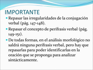 IMPORTANTE
 Repasar las irregularidades de la conjugación
verbal (pág. 147-148).
 Repasar el concepto de perífrasis verbal (pág.
149-151).
 De todas formas, en el análisis morfológico no
saldrá ninguna perífrasis verbal, pero hay que
repasarlas para poder identificarlas en la
oración que se proponga para analizar
sintácticamente.
 