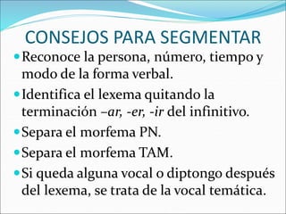 CONSEJOS PARA SEGMENTAR
Reconoce la persona, número, tiempo y
modo de la forma verbal.
Identifica el lexema quitando la
terminación –ar, -er, -ir del infinitivo.
Separa el morfema PN.
Separa el morfema TAM.
Si queda alguna vocal o diptongo después
del lexema, se trata de la vocal temática.
 