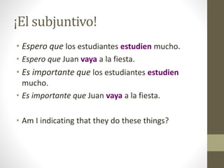 ¡El subjuntivo!
• Espero que los estudiantes estudien mucho.
• Espero que Juan vaya a la fiesta.
• Es importante que los estudiantes estudien
mucho.
• Es importante que Juan vaya a la fiesta.
• Am I indicating that they do these things?
 