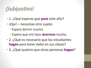 ¡Subjuntivo!
• 1. ¿Qué esperas que pase este año?
• ¡Ojo! – necesitas otro sujeto
• Espero dormir mucho.
• Espero que mis hijos duerman mucho.
• 2. ¿Qué es necesario que los estudiantes
hagan para tener éxito en sus clases?
• 3. ¿Qué quieres que otras personas hagan?
 