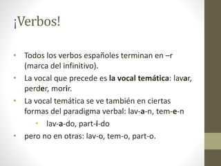 ¡Verbos!
• Todos los verbos españoles terminan en –r
(marca del infinitivo).
• La vocal que precede es la vocal temática: lavar,
perder, morir.
• La vocal temática se ve también en ciertas
formas del paradigma verbal: lav-a-n, tem-e-n
• lav-a-do, part-i-do
• pero no en otras: lav-o, tem-o, part-o.
 