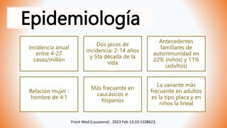 Epidemiología
Front Med (Lausanne) . 2023 Feb 13;10:1108623.
Incidencia anual
entre 4-27
casos/millón
Dos picos de
incidencia: 2-14 años
y 5ta década de la
vida
Antecedentes
familiares de
autoinmunidad en
22% (niños) y 11%
(adultos)
Relación mujer :
hombre de 4:1
Más frecuente en
caucásicos e
hispanos
La variante más
frecuente en adultos
es la tipo placa y en
niños la lineal
 