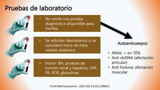 Pruebas de laboratorio
Front Med (Lausanne) . 2023 Feb 13;10:1108623.
• No existe una prueba
diagnóstica disponible para
morfea
• Se solicitan laboratorios si se
considera inicio de trata
miento sistémico
• Incluir: BH, pruebas de
función renal y hepática, CPK,
FR, PCR, globulinas
Autoanticuerpos:
• ANAs: + en 70%
• Anti-dsDNA (afectación
articular)
• Anti histona: afectación
muscular
 
