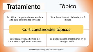 Tratamiento Tópico
Se utilizan de potencia moderada a
alta para enfermedad limitada
Se aplican 1 vez al día hasta por 3
meses
Si se requiere más tiempo de
tratamiento, aplicar en intervalos
Se puede aplicar intralesional en el
margen activo
Corticoesteroides tópicos
Front Med (Lausanne) . 2023 Feb 13;10:1108623.
 