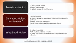 • Se utiliza pomada al 0.1%
• Morfea activa tipo placa
• Se aplica 2 veces al día por 12 semanas
Tacrolimus tópico
• Calcipotriol 0.005%
• Se aplica 2 veces al día por 3 meses, sola o en combinación con
fototerapia
• Variantes activas tipo lineal y placa
• Cuando existe resistencia a corticoesteroides tópicos
Derivados tópicos
de vitamina D
• Se utiliza crema al 5%
• Morfa en placas pediátrica y adulta
• Se puede aplicar hasta por 9 meses: reduce engrosamiento y la
induración
Imiquimod tópico
Front Med (Lausanne) . 2023 Feb 13;10:1108623.
 