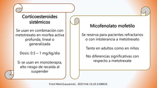 Corticoesteroides
sistémicos
Se usan en combinación con
metotrexato en morfea activa
profunda, lineal o
generalizada
Dosis: 0.5 – 1 mg/kg/día
Si se usan en monoterapia,
alto riesgo de recaída al
suspender
Micofenolato mofetilo
Se reserva para pacientes refractarios
o con intolerancia a metotrexato
Tanto en adultos como en niños
No diferencias significativas con
respecto a metotrexate
Front Med (Lausanne) . 2023 Feb 13;10:1108623.
 