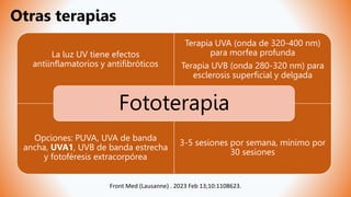 La luz UV tiene efectos
antiinflamatorios y antifibróticos
Terapia UVA (onda de 320-400 nm)
para morfea profunda
Terapia UVB (onda 280-320 nm) para
esclerosis superficial y delgada
Opciones: PUVA, UVA de banda
ancha, UVA1, UVB de banda estrecha
y fotoféresis extracorpórea
3-5 sesiones por semana, mínimo por
30 sesiones
Fototerapia
Otras terapias
Front Med (Lausanne) . 2023 Feb 13;10:1108623.
 