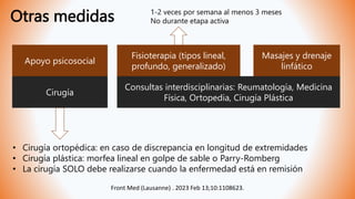 Otras medidas
Apoyo psicosocial
Fisioterapia (tipos lineal,
profundo, generalizado)
Masajes y drenaje
linfático
Cirugía
Consultas interdisciplinarias: Reumatología, Medicina
Física, Ortopedia, Cirugía Plástica
1-2 veces por semana al menos 3 meses
No durante etapa activa
• Cirugía ortopédica: en caso de discrepancia en longitud de extremidades
• Cirugía plástica: morfea lineal en golpe de sable o Parry-Romberg
• La cirugía SOLO debe realizarse cuando la enfermedad está en remisión
Front Med (Lausanne) . 2023 Feb 13;10:1108623.
 