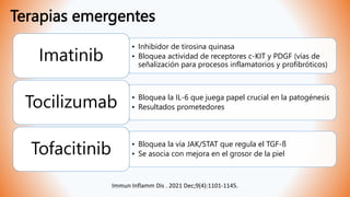 Terapias emergentes
• Inhibidor de tirosina quinasa
• Bloquea actividad de receptores c-KIT y PDGF (vías de
señalización para procesos inflamatorios y profibróticos)
Imatinib
• Bloquea la IL-6 que juega papel crucial en la patogénesis
• Resultados prometedores
Tocilizumab
• Bloquea la vía JAK/STAT que regula el TGF-ß
• Se asocia con mejora en el grosor de la piel
Tofacitinib
Immun Inflamm Dis . 2021 Dec;9(4):1101-1145.
 