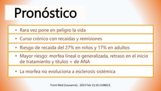 Pronóstico
Front Med (Lausanne) . 2023 Feb 13;10:1108623.
• La morfea no evoluciona a esclerosis sistémica
• Rara vez pone en peligro la vida
• Curso crónico con recaídas y remisiones
• Riesgo de recaída del 27% en niños y 17% en adultos
• Mayor riesgo: morfea lineal o generalizada, retraso en el inicio
de tratamiento y títulos + de ANA
 