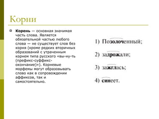 Корни Корень  — основная значимая часть слова. Является обязательной частью любого слова — не существует слов без корня (кроме редких вторичных образований с утраченным корнем типа русского «вы-ну-ть (префикс-суффикс-окончание)»). Корневые морфемы могут образовывать слово как в сопровождении аффиксов, так и самостоятельно.  