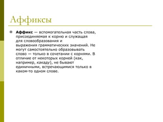 Аффиксы Аффикс  — вспомогательная часть слова, присоединяемая к корню и служащая для словообразования и выражения грамматических значений. Не могут самостоятельно образовывать слово — только в сочетании с корнями. В отличие от некоторых корней (как, например,  какаду ), не бывают единичными, встречающимися только в каком-то одном слове.  
