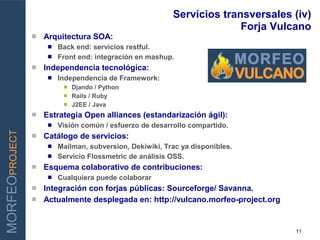 Servicios transversales (iv)
                                                                        Forja Vulcano
                   Arquitectura SOA:
                      Back end: servicios restful.
                      Front end: integración en mashup.
                   Independencia tecnológica:
                        Independencia de Framework:
INNOVAR PARA GANAR           Djando / Python
                             Rails / Ruby
                             J2EE / Java
                   Estrategia Open alliances (estandarización ágil):
                        Visión común / esfuerzo de desarrollo compartido.
MORFEOPROJECT




                   Catálogo de servicios:
                      Mailman, subversion, Dekiwiki, Trac ya disponibles.
                      Servicio Flossmetric de análisis OSS.
                   Esquema colaborativo de contribuciones:
                        Cualquiera puede colaborar
                 Integración con forjas públicas: Sourceforge/ Savanna.
                 Actualmente desplegada en: http://vulcano.morfeo-project.org



                                                                                  11
 