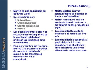 Introducción (I)
                 Morfeo es una comunidad de         Morfeo explora nuevas
                  Software Libre.                     oportunidades de negocio en
                 Sus miembros son:                   torno al software libre.
                      Universidades                 Morfeo constituye una red
                      Grandes Empresas               social construido en torno a
INNOVAR PARA GANAR    Centros Tecnológicos           los actores de los procesos de
                      PYME's                         I+D+i.
                                                     La comunidad fomenta la
                 Los licenciamientos libres y el
                  reconocimiento compartido de        definición de relaciones win-
                  la propiedad intelectual            win.
MORFEOPROJECT




                  articulan las relaciones entre     La comunidad se desarrolla a
                  los miembros.                       partir del principio que
                 Para ser miembro del Proyecto       establecer que el software
                  Morfeo basta con formar parte       libre constituye una forma
                  de la cadena de valor de            diferente de hacer las cosas.
                  alguno de las tecnologías
                  desarrolladas en la
                  comunidad.


                                                                                  3
 
