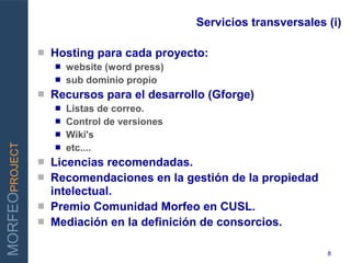 Servicios transversales (i)

                    Hosting para cada proyecto:
                      website (word press)
                      sub dominio propio
                
INNOVAR PARA GANAR   Recursos para el desarrollo (Gforge)
                      Listas de correo.
                      Control de versiones
                      Wiki's
MORFEOPROJECT




                      etc....
                    Licencias recomendadas.
                    Recomendaciones en la gestión de la propiedad
                     intelectual.
                    Premio Comunidad Morfeo en CUSL.
                    Mediación en la definición de consorcios.

                                                                      8
 