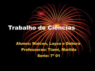 Trabalho de Ciências Alunos: Maicon, Laysa e Debora  Professoras: Tiami, Marilda Serie: 7ª 01 